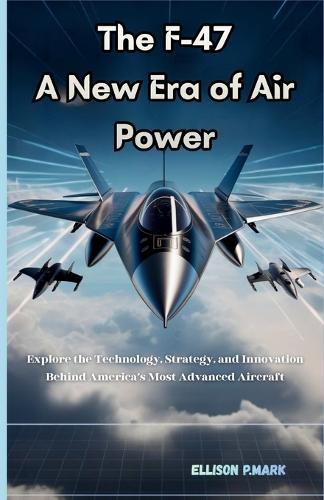 The F-47: A New Era of Air Power: Explore the technology, Strategy, And innovation Behind America's Most Advanced Aircraft