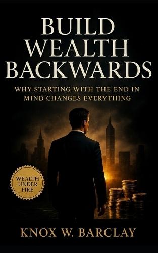 Build Wealth Backwards: Why Starting with the End in Mind Changes Everything: Design your financial freedom through purpose, precision, and reverse-engineered clarity