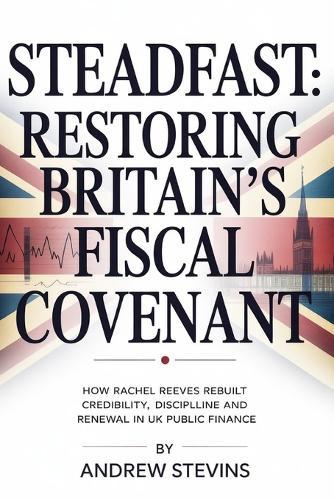 Steadfast: Restoring Britain's Fiscal Covenant: How Rachel Reeves Rebuilt Credibility, Discipline and Renewal in UK Public Finance
