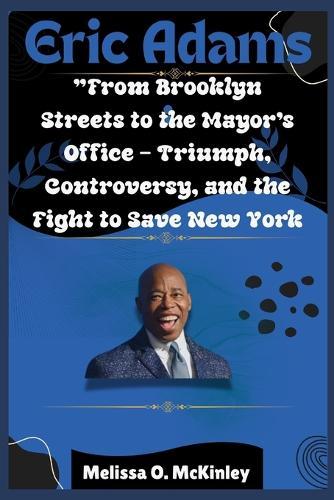Eric Adams: From Brooklyn Streets to the Mayor's Office Triumph, Controversy, and the Fight to Save New York: From Brooklyn Streets to City Hall: Ambition, Controversy, and the Fight to Lead New York