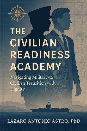 The Civilian Readiness Academy: From Checklist to Lifeline: A Veteran-Led Blueprint for Transforming Military Transition, Career, and Life