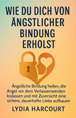 Wie Man Sich Von Ängstlicher Bindung Erholt: Ängstliche Bindung heilen, die Angst vor dem Verlassenwerden loslassen und mit Zuversicht eine sichere, dauerhafte Liebe aufbauen