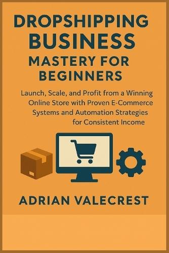 Dropshipping Business Mastery for Beginners: Launch, Scale, and Profit from a Winning Online Store with Proven E-Commerce Systems and Automation Strategies for Consistent Income