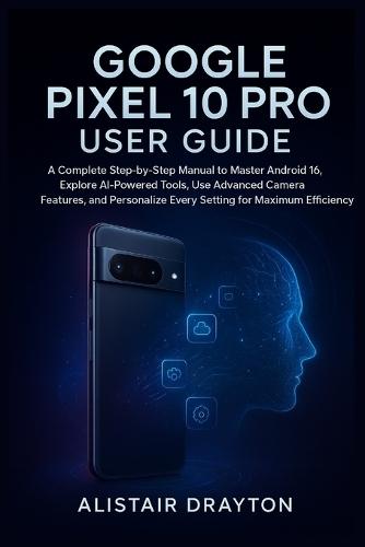 Google Pixel 10 Pro User Guide: A Complete Step-by-Step Manual to Master Android 16, Explore AI-Powered Tools, Use Advanced Camera Features, and Personalize Every Setting for Maximum Efficiency