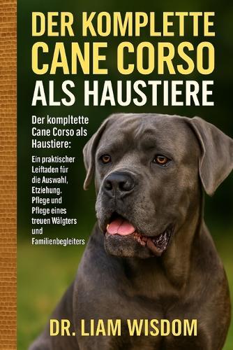 Der Komplette Cane Corso Hunde ALS Haustiere: Der komplette Cane Corso als Haustiere: Ein praktischer Leitfaden für die Auswahl, Erziehung, Fütterung, Pflege und Pflege eines treuen Wächters und Familienbegleiters