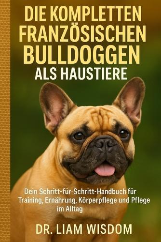 Die Kompletten Französischen Bulldoggen ALS Haustiere: Dein Schritt-für-Schritt-Handbuch für Training, Ernährung, Körperpflege und Pflege im Alltag