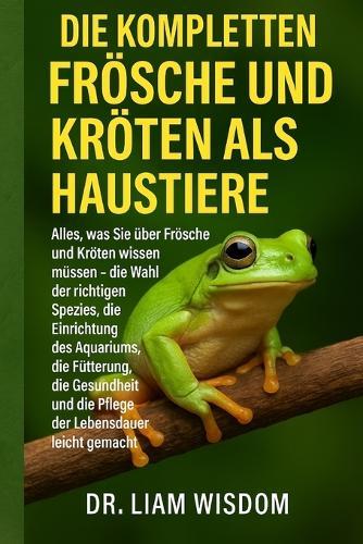 Die Kompletten Frösche Und Kröten ALS Haustiere: Alles, was Sie über Frösche und Kröten wissen müssen - die Wahl der richtigen Spezies, die Einrichtung des Aquariums, die Fütterung, die Gesundheit und die Pflege der Lebensdauer leicht gemacht