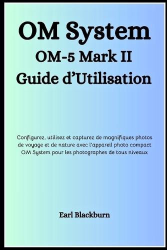 OM System OM-5 Mark II Guide d'Utilisation: Configurez, utilisez et capturez de magnifiques photos de voyage et de nature avec l'appareil photo compact OM System pour les photographes de tous niveaux