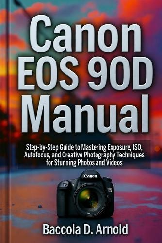 Canon EOS 90D Manual: Step-by-Step Guide to Mastering Exposure, ISO, Autofocus, and Creative Photography Techniques for Stunning Photos and Videos