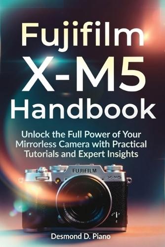 Fujifilm X-M5 Handbook: Unlock the Full Power of Your Mirrorless Camera with Practical Tutorials and Expert Insights