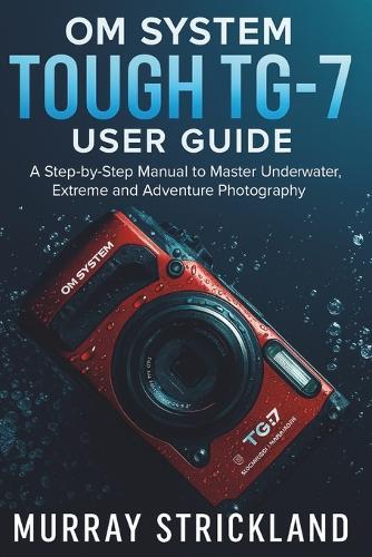 OM System Tough TG-7 User Guide: A Step-by-Step Manual to Master Underwater, Extreme and Adventure Photography