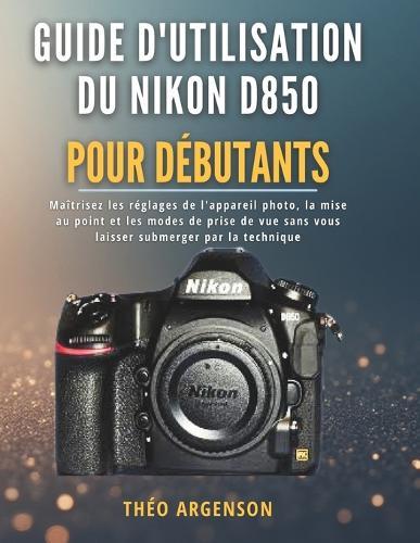 Guide d'utilisation du Nikon D850 pour débutants: Maîtrisez les réglages de l'appareil photo, la mise au point et les modes de prise de vue sans vous laisser submerger par la technique