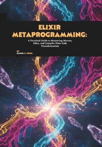 Elixir Metaprogramming: A Practical Guide to Mastering Macros, DSLs, and Compile-Time Code Transformation