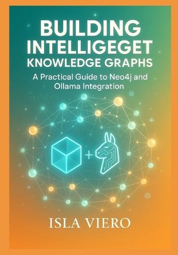 Building Intelligent Knowledge Graphs: A Practical Guide to Neo4j and Ollama Integration: Master Graph Database Architecture, Local AI Models, and Semantic Query Systems for Next-Generation