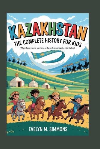 Kazakhstan: The Complete History for Kids: Where horse riders, warriors, and wanderers shaped a mighty land