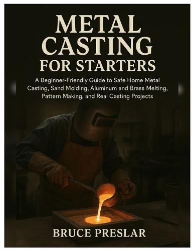 Metal Casting for Starters: A Beginner-Friendly Guide to Safe Home Metal Casting, Sand Molding, Aluminum & Brass Melting, Pattern Making and Real Casting Projects