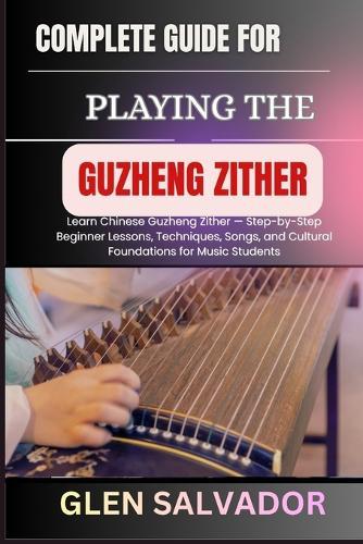 Complete Guide for Playing the Guzheng Zither: Learn Chinese Guzheng Zither - Step-by-Step Beginner Lessons, Techniques, Songs, and Cultural Foundations for Music Students