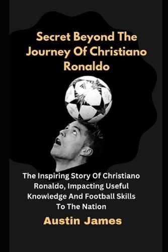 Secret Beyond The Journey of Christiano Ronaldo: The Inspiring Story Of Christiano Ronaldo, Impacting Useful Knowledge And Football Skills To The Nation