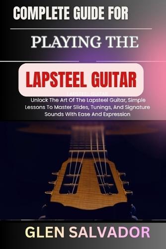 Complete Guide for Playing the Lapsteel Guitar: Unlock The Art Of The Lapsteel Guitar, Simple Lessons To Master Slides, Tunings, And Signature Sounds With Ease And Expression