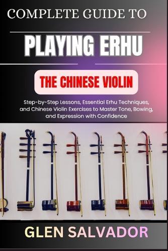 Complete Guide to Playing Erhu the Chinese Violin: Step-by-Step Lessons, Essential Erhu Techniques, and Chinese Violin Exercises to Master Tone, Bowing, and Expression with Confidence