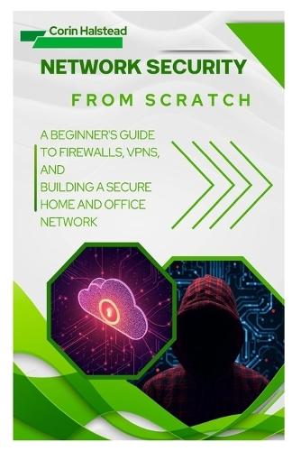 Network Security from Scratch: A Beginner's Guide to Firewalls, VPNs, and Building a Secure Home and Office Network