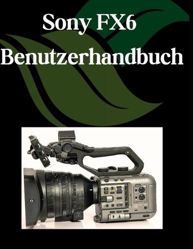 Sony FX6 Benutzerhandbuch: Eine Schritt-für-Schritt-Anleitung für Anfänger und Senioren mit wichtigen Kamerafunktionen, kreativen Techniken, Tipps, Tricks und mühelosen Videografie-Fähigkeiten