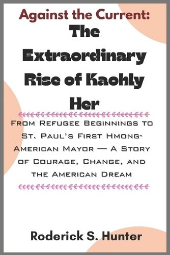 Against the Current: The Extraordinary Rise of Kaohly Her: From Refugee Beginnings to St. Paul's First Hmong-American Mayor - A Story of Courage, Change, and the American Dream
