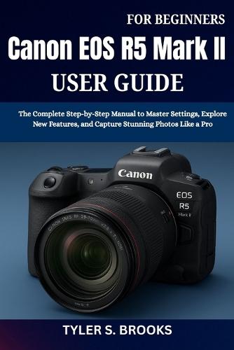 Canon EOS R5 Mark II User Guide for Beginners: The Complete Step-by-Step Manual to Master Settings, Explore New Features, and Capture Stunning Photos Like a Pro