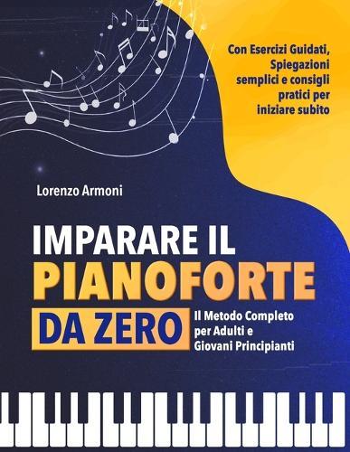 Imparare il Pianoforte da Zero: Il Metodo Completo per Adulti e Giovani Principianti - Con Esercizi Guidati, Spiegazioni Semplici e Consigli Pratici per Suonare Subito