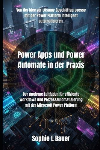 Power Apps und Power Automate in der Praxis: Der moderne Leitfaden für effiziente Workflows und Prozessautomatisierung mit der Microsoft Power Platform