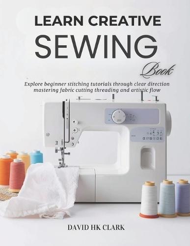 Learn Creative Sewing Book: Explore beginner stitching tutorials through clear direction mastering fabric cutting threading and artistic flow