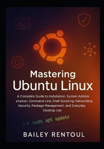 Mastering Ubuntu Linux: A Complete Guide to Installation, System Administration, Command Line, Shell Scripting, Networking, Security, Package Management, and Everyday Desktop Use
