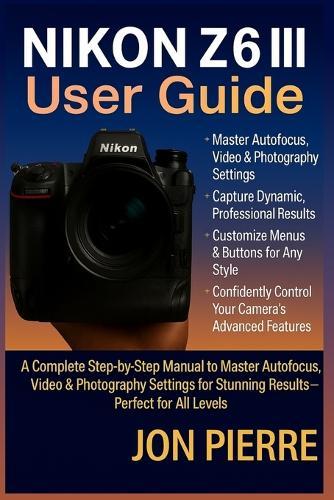 Nikon Z6 III User Guide: A Complete Step-by-Step Manual to Master Autofocus, Video & Photography Settings for Stunning Results - Perfect for All Levels