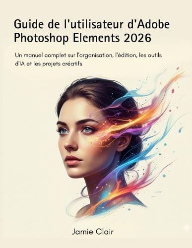 Guide de l'utilisateur d'Adobe Photoshop Elements 2026: Un manuel complet sur l'organisation, l'édition, les outils d'IA et les projets créatifs
