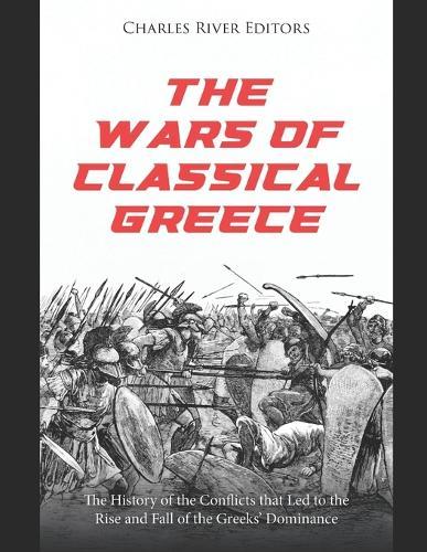 The Wars of Classical Greece: The History of the Conflicts that Led to the Rise and Fall of the Greeks' Dominance