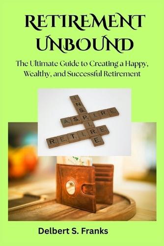 Retirement Unbound: The Ultimate Guide to Creating a Happy, Wealthy, and Successful Retirement