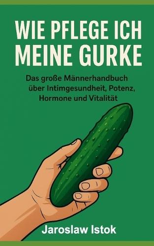 Wie pflege ich meine Gurke: Das große Ma&#776;nnerhandbuch u&#776;ber Intimgesundheit, Potenz, Hormone und Vitalita&#776;t