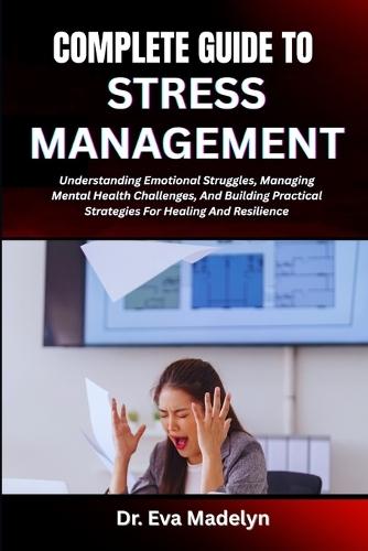 Complete Guide to Stress Management: Understanding Emotional Struggles, Managing Mental Health Challenges, And Building Practical Strategies For Healing And Resilience