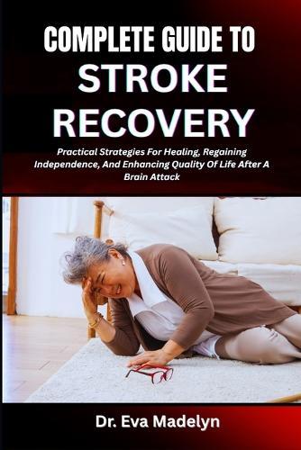 Complete Guide to Stroke Recovery: Practical Strategies For Healing, Regaining Independence, And Enhancing Quality Of Life After A Brain Attack