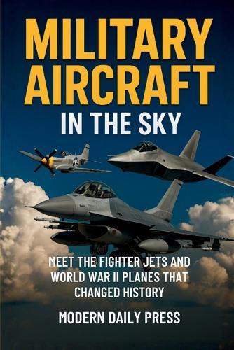 Military Aircrafts in the Sky: Air Combat from World War II Planes to Modern Fighter Jets That Changed History