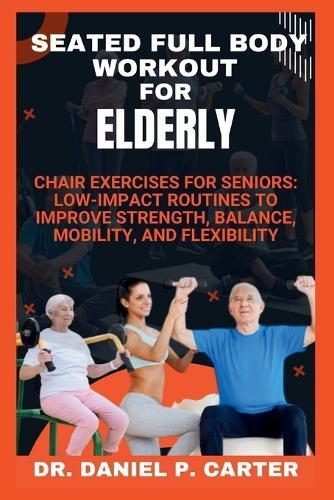 Seated Full Body Workout for Elderly: Chair Exercises for Seniors: Low-Impact Routines to Improve Strength, Balance, Mobility, and Flexibility