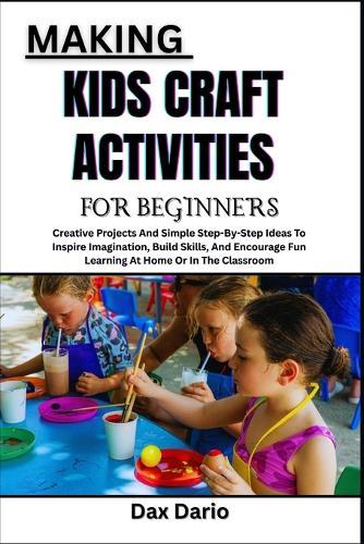 Making Kids Craft Activities for Beginners: Creative Projects And Simple Step-By-Step Ideas To Inspire Imagination, Build Skills, And Encourage Fun Learning At Home Or In The Classroom