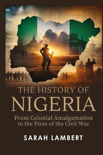 The History of Nigeria: From Colonial Amalgamation to the Fires of the Civil War