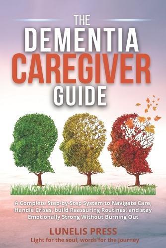 The Dementia Caregiver Guide: A Complete Step-by-Step System to Navigate Care, Handle Crises, build Reassuring Routines, and stay Emotionally Strong Without Burning Out