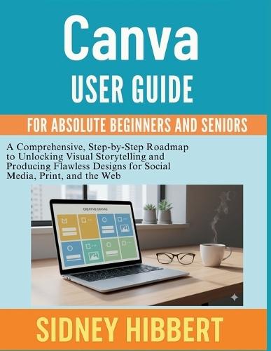 Canva user guide for absolute beginners and seniors: A Comprehensive, Step-by-Step Roadmap to Unlocking Visual Storytelling and Producing Flawless Designs for Social Media, Print, and the Web.