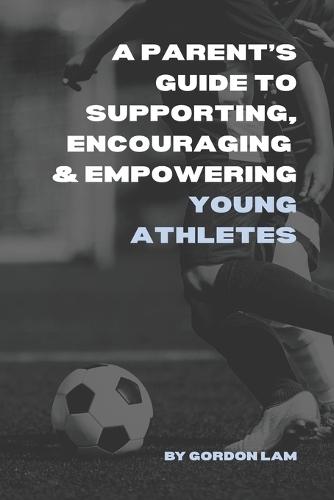 A Parent's Guide to Supporting, Encouraging, and Empowering Young Athletes: Raising Confident, Resilient, and Motivated Kids in Sports