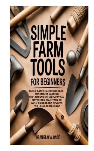 Simple Farm Tools for Beginners: Build Basic Handheld Gear; Construct Lasting Implements using Everyday Materials; Maintain as well as Upgrade Devices for Long-Term Usage