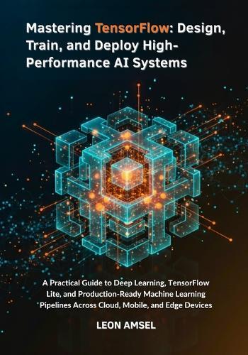Mastering TensorFlow: Design, Train, and Deploy High-Performance AI Systems: A Practical Guide to Deep Learning, TensorFlow Lite, and Production-Ready Machine Learning Pipelines Across Cloud, Mobile.