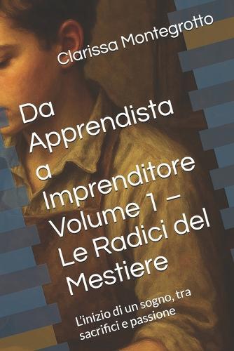 Da Apprendista a Imprenditore Volume 1 - Le Radici del Mestiere: L'inizio di un sogno, tra sacrifici e passione