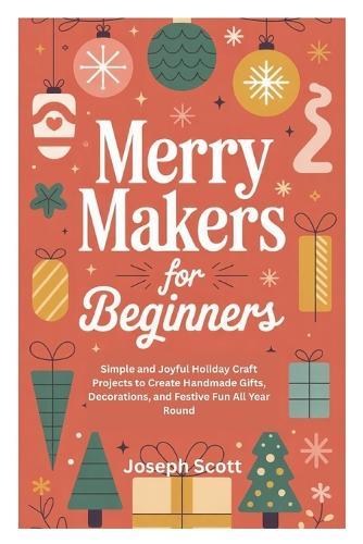 Merry Makers for Beginners: Simple and Joyful Holiday Craft Projects to Create Handmade Gifts, Decorations, and Festive Fun All Year Round